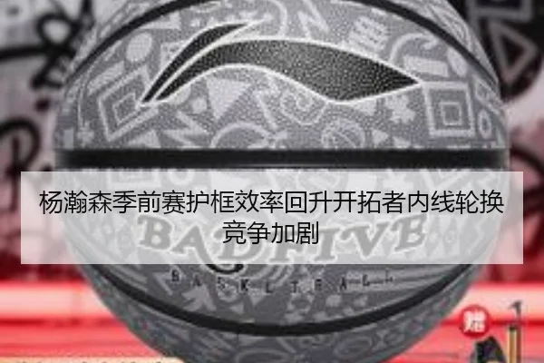 杨瀚森季前赛护框效率回升开拓者内线轮换竞争加剧